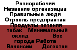 Разнорабочий › Название организации ­ Правильные люди › Отрасль предприятия ­ Продукты питания, табак › Минимальный оклад ­ 30 000 - Все города Работа » Вакансии   . Дагестан респ.,Кизилюрт г.